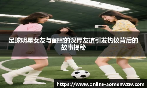 足球明星女友与闺蜜的深厚友谊引发热议背后的故事揭秘